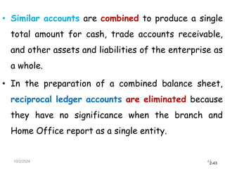 2-43
• Similar accounts are combined to produce a single
total amount for cash, trade accounts receivable,
and other assets and liabilities of the enterprise as
a whole.
• In the preparation of a combined balance sheet,
reciprocal ledger accounts are eliminated because
they have no significance when the branch and
Home Office report as a single entity.
10/2/2024 43
 