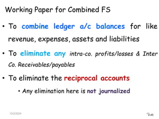 2-45
10/2/2024 45
Working Paper for Combined FS
• To combine ledger a/c balances for like
revenue, expenses, assets and liabilities
• To eliminate any intra-co. profits/losses & Inter
Co. Receivables/payables
• To eliminate the reciprocal accounts
• Any elimination here is not journalized
 