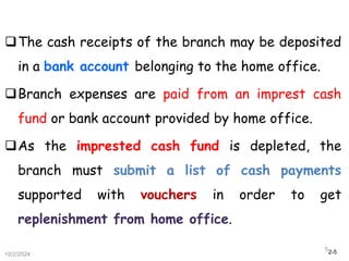 2-5
The cash receipts of the branch may be deposited
in a bank account belonging to the home office.
Branch expenses are paid from an imprest cash
fund or bank account provided by home office.
As the imprested cash fund is depleted, the
branch must submit a list of cash payments
supported with vouchers in order to get
replenishment from home office.
10/2/2024
5
 