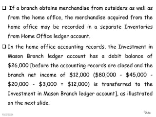 2-54
10/2/2024
54
 If a branch obtains merchandise from outsiders as well as
from the home ofﬁce, the merchandise acquired from the
home ofﬁce may be recorded in a separate Inventories
from Home Ofﬁce ledger account.
 In the home office accounting records, the Investment in
Mason Branch ledger account has a debit balance of
$26,000 [before the accounting records are closed and the
branch net income of $12,000 ($80,000 - $45,000 -
$20,000 - $3,000 = $12,000) is transferred to the
Investment in Mason Branch ledger account], as illustrated
on the next slide.
 