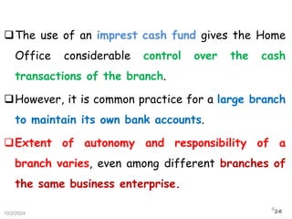 2-6
The use of an imprest cash fund gives the Home
Office considerable control over the cash
transactions of the branch.
However, it is common practice for a large branch
to maintain its own bank accounts.
Extent of autonomy and responsibility of a
branch varies, even among different branches of
the same business enterprise.
10/2/2024
6
 