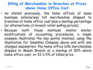 2-65
10/2/2024 65
• As stated previously, the home offices of some
business enterprises bill merchandise shipped to
branches at home office cost plus a markup percentage
(or alternatively at branch retail selling prices).
• Because both these methods involve similar
modifications of accounting procedures, a single
example illustrates the key points involved, using the
illustration for Smaldino Company above and with one
changed assumption: the home office bills merchandise
shipped to Mason Branch at a markup of 50% above
home office cost, or 33 1/3% of billed price.
Billing of Merchandise to Branches at Prices
above Home Office Cost
 
