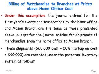 2-66
10/2/2024 66
• Under this assumption, the journal entries for the
first year’s events and transactions by the home office
and Mason Branch are the same as those presented
above, except for the journal entries for shipments of
merchandise from the home office to Mason Branch.
• These shipments ($60,000 cost + 50% markup on cost
= $90,000) are recorded under the perpetual inventory
system as follows:
Billing of Merchandise to Branches at Prices
above Home Office Cost
 