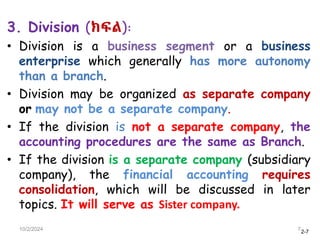 2-7
3. Division (ክፍል):
• Division is a business segment or a business
enterprise which generally has more autonomy
than a branch.
• Division may be organized as separate company
or may not be a separate company.
• If the division is not a separate company, the
accounting procedures are the same as Branch.
• If the division is a separate company (subsidiary
company), the financial accounting requires
consolidation, which will be discussed in later
topics. It will serve as Sister company.
10/2/2024 7
 
