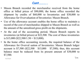 2-70
10/2/2024
70
Cont………..
• Mason Branch recorded the merchandise received from the home
office at billed prices of $90,000; the home office recorded the
shipment by credits of $60,000 to Inventories and $30,000 to
Allowance for Overvaluation of Inventories: Mason Branch.
• Use of the allowance account enables the home office to maintain a
record of the cost of merchandise shipped to Mason Branch as well as
the amount of the unrealized gross profit on the shipments.
• At the end of the accounting period, Mason Branch reports its
inventories (at billed prices) at $22,500. The cost of these inventories
is $15,000 ($22,500/1.50 = $15,000).
• In the home office accounting records, the required balance of the
Allowance for Overval uation of Inventories: Mason Branch ledger
account is $7,500 ($22,500 $15,000 $7,500); thus, this account
balance must be reduced from its present amount of $30,000 to
$7,500.
 