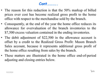 2-71
10/2/2024
71
Cont………..
• The reason for this reduction is that the 50% markup of billed
prices over cost has become realized gross profit to the home
office with respect to the merchandise sold by the branch.
• Consequently, at the end of the year the home office reduces its
allowance for overvaluation of the branch inventories to the
$7,500 excess valuation contained in the ending inventories.
• The debit adjustment of $22,500 in the allowance account is
offset by a credit to the Realized Gross Profit: Mason Branch
Sales account, because it represents additional gross profit of
the home office resulting from sales by the branch.
• These matters are illustrated in the home office end-of-period
adjusting and closing entries below.
 