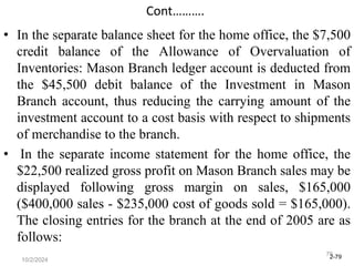2-79
10/2/2024
79
Cont……….
• In the separate balance sheet for the home office, the $7,500
credit balance of the Allowance of Overvaluation of
Inventories: Mason Branch ledger account is deducted from
the $45,500 debit balance of the Investment in Mason
Branch account, thus reducing the carrying amount of the
investment account to a cost basis with respect to shipments
of merchandise to the branch.
• In the separate income statement for the home office, the
$22,500 realized gross profit on Mason Branch sales may be
displayed following gross margin on sales, $165,000
($400,000 sales - $235,000 cost of goods sold = $165,000).
The closing entries for the branch at the end of 2005 are as
follows:
 