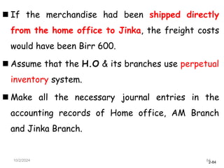 2-84
 If the merchandise had been shipped directly
from the home office to Jinka, the freight costs
would have been Birr 600.
 Assume that the H.O & its branches use perpetual
inventory system.
 Make all the necessary journal entries in the
accounting records of Home office, AM Branch
and Jinka Branch.
10/2/2024 84
 