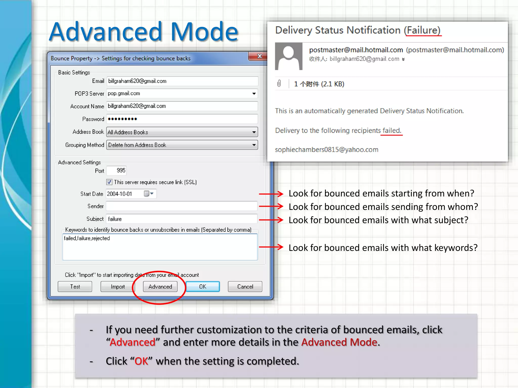 Basic Mode
POP3 Account Login Info
Target list to clean up
How to clean up (move to another group
/ delete from contact list)?
- Enter the POP3 settings of your email account
- Click “Test” and confirm that your POP3 server works fine
- In Basic Mode, 1and1Mail determines if the email is bounced by 2 criteria:
1. The sender is “postmaster@...” or “mailer-daemon@...”
2. The content of the email contains keywords such as “has been
disabled”, “does no exists”, “user not found”, “user suspended”,
“unknown address” … (around 50 predefined keywords)
 