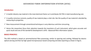 ADVANCED FIBER INFORMATION SYSTEM (AFIS)
Introduction:
 In textile industry raw material is the most dominant factor as it contributes 50-75% in total manufacturing cost.
 In quality conscious scenario, quality of raw material plays a vital role. But the quality of raw material is decided by
measuring its properties.
 Now measurement through conventional techniques is very laborious and time consuming.
 Hence the researchers focus their attention towards the inventions of such instrument, which gives accurate and
quick result and one of the wonderful development is AFIS - Advanced fibre information system.
BASICS PRINCIPLE:
The AFIS method is based on aeromechanical fibre processing, similar to opening and carding, followed by electro-
optical sensing and then by high speed microprocessor based computing and data reporting as shown in Figure.
 