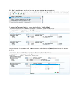 We don’t need do any configuring here, we just use the system settings.
7, prepare g/l account balance interest calculation, Tcode: OBV2.
You can change the companycode to yourcompany code,butnormallywe donot change the system
setting.
 