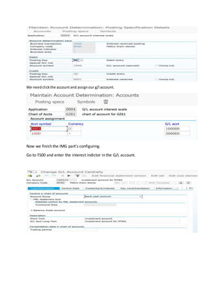 We needclickthe accountand assignour g/l account.
Now we finish the IMG part’s configuring.
Go to FS00 and enter the interest indictor in the G/L account.
 