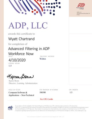 ADP, LLC
awards this certificate to
Wyatt Chartrand
for completion of
Advanced Filtering in ADP
Workforce NowDATE
4/10/2020
DELIVERY METHOD
Webex
COURSE HOURS
1.5
Karen Bonn
Director, Learning Administration
FIELD OF STUDY
Computer Software &
Applications – Non-Technical
CPE SPONSOR ID NUMBER
106540
CPE CREDITS
1.5
In accordance withthe standards of the National Registryof CPESponsors, CPE credits have been grantedon a 50-minute hour.
ADP, LLC, is registeredwith theNational AssociationofStateBoards of Accountancy(NASBA) as a sponsor ofcontinuingprofessional educationon
the National Registryof CPESponsors. State boards of accountancyhave final authorityon the acceptance of individual courses forCPE credits.
Complaints regardingregisteredsponsors may be submittedtothe National Registryof CPE Sponsors through its website: www.nasbaregistry.org.
For CPE Credits
This certificateis awardedfor completion ofcourses designedby ADP, LLC.
ADP, LLC
ADP Boulevard, Roseland, NJ
07068
 