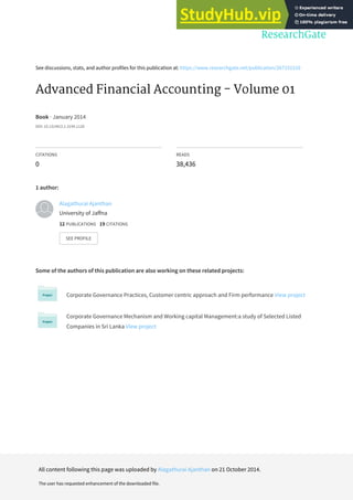 See discussions, stats, and author profiles for this publication at: https://www.researchgate.net/publication/267151510
Advanced Financial Accounting - Volume 01
Book · January 2014
DOI: 10.13140/2.1.3194.1126
CITATIONS
0
READS
38,436
1 author:
Some of the authors of this publication are also working on these related projects:
Corporate Governance Practices, Customer centric approach and Firm performance View project
Corporate Governance Mechanism and Working capital Management:a study of Selected Listed
Companies in Sri Lanka View project
Alagathurai Ajanthan
University of Jaffna
12 PUBLICATIONS 19 CITATIONS
SEE PROFILE
All content following this page was uploaded by Alagathurai Ajanthan on 21 October 2014.
The user has requested enhancement of the downloaded file.
 