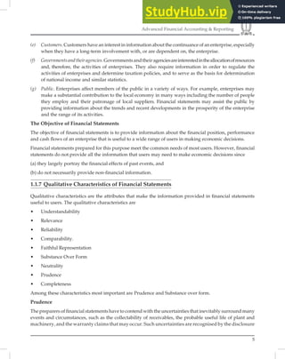 5
Advanced Financial Accounting & Reporting
(e) Customers. Customers have an interest in information about the continuance of an enterprise, especially
when they have a long-term involvement with, or are dependent on, the enterprise.
(f) Governmentsandtheiragencies.Governmentsandtheiragenciesareinterestedintheallocationofresources
and, therefore, the activities of enterprises. They also require information in order to regulate the
activities of enterprises and determine taxation policies, and to serve as the basis for determination
of national income and similar statistics.
(g) Public. Enterprises affect members of the public in a variety of ways. For example, enterprises may
make a substantial contribution to the local economy in many ways including the number of people
they employ and their patronage of local suppliers. Financial statements may assist the public by
providing information about the trends and recent developments in the prosperity of the enterprise
and the range of its activities.
The Objective of Financial Statements
The objective of ﬁnancial statements is to provide information about the ﬁnancial position, performance
and cash ﬂows of an enterprise that is useful to a wide range of users in making economic decisions.
Financial statements prepared for this purpose meet the common needs of most users. However, ﬁnancial
statements do not provide all the information that users may need to make economic decisions since
(a) they largely portray the financial effects of past events, and
(b) do not necessarily provide non-financial information.
1.1.7 Qualitative Characteristics of Financial Statements
Qualitative characteristics are the attributes that make the information provided in ﬁnancial statements
useful to users. The qualitative characteristics are
• Understandability
• Relevance
• Reliability
• Comparability.
• Faithful Representation
• Substance Over Form
• Neutrality
• Prudence
• Completeness
Among these characteristics most important are Prudence and Substance over form.
Prudence
The preparers of ﬁnancial statements have to contend with the uncertainties that inevitably surround many
events and circumstances, such as the collectability of receivables, the probable useful life of plant and
machinery, and the warranty claims that may occur. Such uncertainties are recognised by the disclosure
 