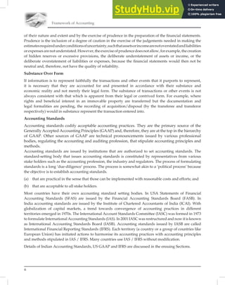 6
Framework of Accounting
of their nature and extent and by the exercise of prudence in the preparation of the ﬁnancial statements.
Prudence is the inclusion of a degree of caution in the exercise of the judgements needed in making the
estimatesrequiredunderconditionsofuncertainty,suchthatassetsorincomearenotoverstatedandliabilities
orexpensesarenotunderstated.However,theexerciseofprudencedoesnotallow,forexample,thecreation
of hidden reserves or excessive provisions, the deliberate understatement of assets or income, or the
deliberate overstatement of liabilities or expenses, because the ﬁnancial statements would then not be
neutral and, therefore, not have the quality of reliability.
Substance Over Form
If information is to represent faithfully the transactions and other events that it purports to represent,
it is necessary that they are accounted for and presented in accordance with their substance and
economic reality and not merely their legal form. The substance of transactions or other events is not
always consistent with that which is apparent from their legal or contrived form. For example, where
rights and beneﬁcial interest in an immovable property are transferred but the documentation and
legal formalities are pending, the recording of acquisition/disposal (by the transferee and transferor
respectively) would in substance represent the transaction entered into.
Accounting Standards
Accounting standards codify acceptable accounting practices. They are the primary source of the
Generally Accepted Accounting Principles (GAAP) and, therefore, they are at the top in the hierarchy
of GAAP. Other sources of GAAP are technical pronouncements issued by various professional
bodies, regulating the accounting and auditing profession, that stipulate accounting principles and
methods.
Accounting standards are issued by institutions that are authorized to set accounting standards. The
standard-setting body that issues accounting standards is constituted by representatives from various
stake holders such as the accounting profession, the industry and regulators. The process of formulating
standards is a long ‘due-diligence’ process. The process is somewhat akin to a ‘political process’ because
the objective is to establish accounting standards.
(a) that are practical in the sense that those can be implemented with reasonable costs and efforts; and
(b) that are acceptable to all stake holders.
Most countries have their own accounting standard setting bodies. In USA Statements of Financial
Accounting Standards (SFAS) are issued by the Financial Accounting Standards Board (FASB). In
India accounting standards are issued by the Institute of Chartered Accountants of India (ICAI). With
globalization of capital markets, a trend towards convergence of accounting practices in different
territories emerged in 1970s. The International Account Standards Committee (IASC) was formed in 1973
to formulate International Accounting Standards (IAS). In 2001 IASC was restructured and now it is known
as International Accounting Standards Board (IASB). Accounting standards issued by IASB are called
International Financial Reporting Standards (IFRS). Each territory (a country or a group of countries like
European Union) has initiated actions to harmonise its accounting practices with accounting principles
and methods stipulated in IAS / IFRS. Many countries use IAS / IFRS without modiﬁcation.
Details of Indian Accounting Standards, US GAAP and IFRS are discussed in the ensuing Sections.
 