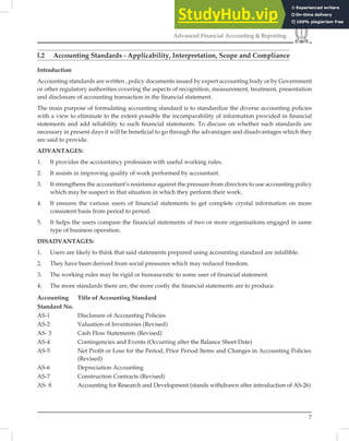 7
Advanced Financial Accounting & Reporting
l.2 Accounting Standards - Applicability, Interpretation, Scope and Compliance
Introduction
Accounting standards are written , policy documents issued by expert accounting body or by Government
or other regulatory authorities covering the aspects of recognition, measurement, treatment, presentation
and disclosure of accounting transaction in the ﬁnancial statement.
The main purpose of formulating accounting standard is to standardize the diverse accounting policies
with a view to eliminate to the extent possible the incomparability of information provided in ﬁnancial
statements and add reliability to such ﬁnancial statements. To discuss on whether such standards are
necessary in present days it will be beneﬁcial to go through the advantages and disadvantages which they
are said to provide.
ADVANTAGES:
1. It provides the accountancy profession with useful working rules.
2. It assists in improving quality of work performed by accountant.
3. It strengthens the accountant’s resistance against the pressure from directors to use accounting policy
which may be suspect in that situation in which they perform their work.
4. It ensures the various users of financial statements to get complete crystal information on more
consistent basis from period to period.
5. It helps the users compare the financial statements of two or more organisaitons engaged in same
type of business operation.
DISADVANTAGES:
1. Users are likely to think that said statements prepared using accounting standard are infallible.
2. They have been derived from social pressures which may reduced freedom.
3. The working rules may be rigid or bureaucratic to some user of financial statement.
4. The more standards there are, the more costly the financial statements are to produce.
Accounting Title of Accounting Standard
Standard No.
AS-1 Disclosure of Accounting Policies
AS-2 Valuation of Inventories (Revised)
AS- 3 Cash Flow Statements (Revised)
AS-4 Contingencies and Events (Occurring after the Balance Sheet Date)
AS-5 Net Proﬁt or Loss for the Period, Prior Period Items and Changes in Accounting Policies
(Revised)
AS-6 Depreciation Accounting
AS-7 Construction Contracts (Revised)
AS- 8 Accounting for Research and Development (stands withdrawn after introduction of AS-26)
 
