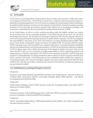 10
Framework of Accounting
1.3 US GAAPS
GAAP refers to accounting policies and procedures that are widely used in practice. Unlike India where
accounting has its basis in law , US GAAP has evolved to be a collection of pronouncements issued by a
particular accounting organization. US GAAP are the accounting rules used to prepare ﬁnancial statements
forpubliclytradedcompaniesandmanyprivatecompaniesinUnitedStates.Generallyacceptedaccounting
principles for local and state governments operates under different set of assumptions, principles, and
constraints, as determined by the Governmental Accounting Standards Board. (GASB).
In the United States, as well as in other countries practicing under the English common law system,
the government does not set accounting standards, in the belief that the private sector has the better
knowledge and resources. The Securities and Exchange Commission (SEC) has the ultimate authority to
set US accounting and ﬁnancial reporting standards for public (listed) companies. The SEC has delegated
this responsibility to the private sector led by the Financial Accounting Standards Board (FASB). Other
private sector bodies including the American Institute of Certiﬁed Public Accountants (AICPA) and the
FASB’s Emerging Issues Task Force(EITF) also establish authoritative accounting Standard Board(FIN)
also provide implementation and interpretation guidance. The SEC has the Statutory authority to establish
GAAP for ﬁlings made with it. While allowing most of the Standard settings to be done in the private
sector, the SEC is still very active in both its oversight responsibility as well as establishing guidance and
interpretations, as it believes appropriate. US GAAP have the reputation around the world of being more
perspective and detailed than accounting standards in other countries. In order to organize and make clear
what is meant by US GAAP, a GAAP hierarchy has been established which contains four categories of
accounting principles. The sources in the higher category carry more weight and must be followed when
conﬂicts arise. The table given below summaries the current GAAP hierarchy for ﬁnancial statements of
non-governmental entities.
1.3.1 Established Accounting Principles in the US
Category(a)
Financials Accounting Standards Board(FASB) statements and Interpretations, American Institute of
Certiﬁed Public Accountants (AICPA), Accounting Principles Board (APB) Opinions , and AICPA
Accounting Research Bulletins(ARB).
Category(b)
FASB Technical Bulletins, cleared AICPA Industry Audit and Accounting Guides, and cleared AICPA
Statement of Position (SOPs).
Category(c)
Consensus positions of the FASB Emerging Issues Task Force (EITF) and cleared Accounting Standards
Executive Committee of AICPA(ACSEC)Practice Bulletins.
Category(d)
AICPA Accounting Interpretations, FASB Implementation Guides (QSAs), and widely recognized and
prevalent Industry practices.
 
