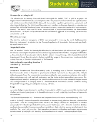 14
Framework of Accounting
Reasons for revising IAS 2
The International Accounting Standards Board developed this revised IAS 2 as part of its project on
Improvements to International Accounting Standards. The project was undertaken in the light of queries
and criticisms raised in relation to the Standards by securities regulators, professional accountants and
other interested parties. The objectives of the project were to reduce or eliminate alternatives, redundancies
and conﬂicts within the Standards, to deal with some convergence issues and to make other improvements.
For IAS 2 the Board’s main objective was a limited revision to reduce alternatives for the measurement
of inventories. The Board did not reconsider the fundamental approach to accounting for inventories
contained in IAS 2.
Objective and scope
The objective and scope paragraphs of IAS 2 were amended by removing the words ‘held under the
historical cost system’, to clarify that the Standard applies to all inventories that are not speciﬁcally
excluded from its scope.
Scope clariﬁcation
IN6 The Standard clariﬁes that some types of inventories are outside its scope while certain other types of
inventoriesareexemptedonlyfromthemeasurementrequirementsintheStandard.Paragraph3establishes
a clear distinction between those inventories that are entirely outside the scope of the Standard (described
in paragraph 2) and those inventories that are outside the scope of the measurement requirements but
within the scope of the other requirements in the Standard.
International Accounting Standard 7
Statement of Cash Flows*
Objective
Information about the cash ﬂows of an entity is useful in providing users of ﬁnancial statements with a
basis to assess the ability of the entity to generate cash and cash equivalents and the needs of the entity to
utilise those cash ﬂows. The economic decisions that are taken by users require an evaluation of the ability
of an entity to generate cash and cash equivalents and the timing and certainty of their generation. The
objective of this Standard is to require the provision of information about the historical changes in cash
and cash equivalents of an entity by means of a statement of cash ﬂows which classiﬁes cash ﬂows during
the period from operating, investing and ﬁnancing activities.
Scope
An entity shall prepare a statement of cash ﬂows in accordance with the requirements of this Standard and
shall present it as an integral part of its ﬁnancial statements for each period for which ﬁnancial statements
are presented.
This Standard supersedes IAS 7 Statement of Changes in Financial Position, approved in July 1977.
Users of an entity’s ﬁnancial statements are interested in how the entity generates and uses cash and cash
equivalents. This is the case regardless of the nature of the entity’s activities and irrespective of whether
cash can be viewed as the product of the entity, as may be the case with a ﬁnancial institution. Entities
need cash for essentially the same reasons however different their principal revenue-producing activities
might be. They need cash to conduct their operations, to pay their obligations, and to provide returns to
their investors. Accordingly, this Standard requires all entities to present a statement of cash ﬂows.
 