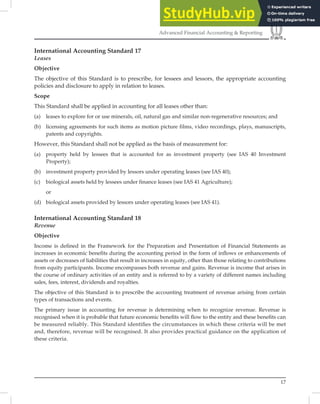 17
Advanced Financial Accounting & Reporting
International Accounting Standard 17
Leases
Objective
The objective of this Standard is to prescribe, for lessees and lessors, the appropriate accounting
policies and disclosure to apply in relation to leases.
Scope
This Standard shall be applied in accounting for all leases other than:
(a) leases to explore for or use minerals, oil, natural gas and similar non-regenerative resources; and
(b) licensing agreements for such items as motion picture films, video recordings, plays, manuscripts,
patents and copyrights.
However, this Standard shall not be applied as the basis of measurement for:
(a) property held by lessees that is accounted for as investment property (see IAS 40 Investment
Property);
(b) investment property provided by lessors under operating leases (see IAS 40);
(c) biological assets held by lessees under finance leases (see IAS 41 Agriculture);
or
(d) biological assets provided by lessors under operating leases (see IAS 41).
International Accounting Standard 18
Revenue
Objective
Income is deﬁned in the Framework for the Preparation and Presentation of Financial Statements as
increases in economic beneﬁts during the accounting period in the form of inﬂows or enhancements of
assets or decreases of liabilities that result in increases in equity, other than those relating to contributions
from equity participants. Income encompasses both revenue and gains. Revenue is income that arises in
the course of ordinary activities of an entity and is referred to by a variety of different names including
sales, fees, interest, dividends and royalties.
The objective of this Standard is to prescribe the accounting treatment of revenue arising from certain
types of transactions and events.
The primary issue in accounting for revenue is determining when to recognize revenue. Revenue is
recognised when it is probable that future economic beneﬁts will ﬂow to the entity and these beneﬁts can
be measured reliably. This Standard identiﬁes the circumstances in which these criteria will be met
and, therefore, revenue will be recognised. It also provides practical guidance on the application of
these criteria.
 