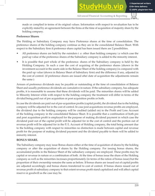 235
Advanced Financial Accounting  Reporting
made or complied in terms of its original values. Information with respect to revaluation has to be
explicitly stated by an agreement between the firms at the time of acquisition of majority share by the
holding company.
Preference Shares
The Holding or Subsidiary Company may have Preference shares at the time of consolidation. The
preference shares of the holding company continue as they are in the consolidated Balance Sheet. With
respect to the Subsidiary ﬁrm if preference share capital has been issued there are 2 possibilities.
• All preference shares are held by the outsiders i .e. other than holding company i.e which case the
paid up value of the preference shares of the Subsidiary company is added to the minority interest.
• It is possible that part whole of the preference. shares of the Subsidiary company is held by the
Holding Company. In such a case the cost of acquiring of the preference shares (shown in the
investment account in the assets side in the Balance Sheet of the holding company) is compared with
the paid up value (shown in Balance Sheet of Subsidiary firm) and the difference if any, adjusted in
the cost of control. (if preference shares are issued after date of acquisition the adjustments remain
the same )
Arrears of preference dividends may be payable or outstanding at the time of consolidation of Balance
Sheet and usually preference dividends are cumulative in nature. If the subsidiary company, has adequate
proﬁts, it is reasonable to assume that these dividends will be paid. The minorities shares will be added
to Minority Interest while with respect to the holding company the treatment will differ in terms of the
divided being paid out of pre acquisition or post acquisition proﬁts or both.
In case the dividends are paid out of pre-acquisition proﬁts (capital proﬁt), the dividend due to the holding
company will be adjusted for in the cost of control. In case post acquisitions revenue proﬁts are employed,
the dividend due to the holding company will be credited (added on) to the Proﬁt and Loss Account
of the holding company in the consolidated Balance Sheet. It is possible that a combination of both pre
and post acquisition proﬁt is employed for the purpose of making dividend payment in which case the
dividend paid out of the capital proﬁt will be adjusted for in the cost of control and the portion out of
revenue proﬁt will be adjusted for in the P/L Account of Holding company, the total being amount due
to the holding company with respect to minorities no distinction is made between capital and revenue
proﬁt for the purpose of making dividend payment and the dividend payable to them will be added to
minority interest.
BONUS SHARE.
The Subsidiary company may issue Bonus shares either at the time of acquisition of shares by the holding
company or after the acquisition of shares by the Holding company. For issuing bonus shares, the
accumulated proﬁts in the Balance Sheet of the subsidiary company are employed. These proﬁts may be
capital or revenue in nature or a combination of both. At the time of bonus issue the share of the Holding
company as well as the minorities increases proportionately (in terms of the ration of bonus issue) but the
proportion of their ownership remains the same as before. If bonus shares are issued out of capital proﬁts
are adjusted accordingly and bonus shares transferred to cost of control. If bonus shares issued out of
revenue proﬁt of subsidiary company to that extent revenue proﬁt stand capitalized and will affect capital
reserve or goodwill as the case may be.
 