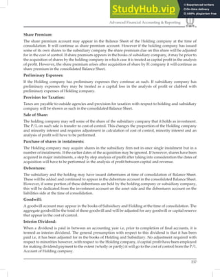 237
Advanced Financial Accounting  Reporting
Share Premium:
The share premium account may appear in the Balance Sheet of the Holding company at the time of
consolidation. It will continue as share premium account. However if the holding company has issued
some of its own shares to the subsidiary company the share premium due on this share will be adjusted
for in the cost of control. If share premium appears in the books of subsidiary company, it may be prior to
the acquisition of shares by the holding company in which case it is treated as capital proﬁt in the analysis
of proﬁt. However, the share premium arises after acquisition of share by H company it will continue as
share premium in the consolidated Balance Sheet.
Preliminary Expenses:
If the Holding company has preliminary expenses they continue as such. If subsidiary company has
preliminary expenses they may be treated as a capital loss in the analysis of proﬁt or clubbed with
preliminary expenses of Holding company.
Provision for Taxation:
Taxes are payable to outside agencies and provision for taxation with respect to holding and subsidiary
company will be shown as such in the consolidated Balance Sheet.
Sale of Share:
The holding company may sell some of the share of the subsidiary company that it holds as investment.
The P/L on such sale is transfer to cost of control. This changes the proportion of the Holding company
and minority interest and requires adjustment in calculation of cost of control, minority interest and an
analysis of proﬁt will have to be performed.
Purchase of shares in instalments:
The Holding company may acquire shares in the subsidiary ﬁrm not in once single instalment but in a
number of instalments. If the earlier dates of the acquisition may be ignored. If however, shares have been
acquired in major instalments, a step by step analysis of proﬁt after taking into consideration the dates of
acquisition will have to be performed in the analysis of proﬁt between capital and revenue.
Debentures:
The subsidiary and the holding may have issued debentures at time of consolidation of Balance Sheet.
These will be added and continued to appear in the debenture account in the consolidated Balance Sheet.
However, if some portion of these debentures are held by the holding company or subsidiary company,
this will be dedicated from the investment account on the asset side and the debentures account on the
liabilities side at the time of consolidation.
Goodwill:
A goodwill account may appear in the books of Subsidiary and Holding at the time of consolidation. The
aggregate goodwill be the total of these goodwill and will be adjusted for any goodwill or capital reserve
that appear in the cost of control.
Interim Dividend:
When a dividend is paid in between an accounting year i.e, prior to completion of ﬁnal accounts, it is
termed as interim dividend. The general presumption with respect to this dividend is that it has been
paid i.e, it has been adjusted for in the books of Holding and Subsidiary. No adjustment required with
respect to minorities however, with respect to the Holding company, if capital proﬁt have been employed
for making dividend payment to the extent (wholly or partly) it will go to the cost of control from the P/L
Account of Holding company.
 