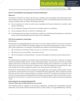 21
Advanced Financial Accounting & Reporting
IAS 27 Consolidated and Separate Financial Statement
Objective
The objective of IAS 27 is to enhance the relevance, reliability and comparability of the information that a
parent entity provides in its separate ﬁnancial statements and in its consolidated ﬁnancial statements for
a group of entities under its control. The Standard speciﬁes:
(a) the circumstances in which an entity must consolidate the financial statements of another entity
(being a subsidiary);
(b) the accounting for changes in the level of ownership interest in a subsidiary;
(c) the accounting for the loss of control of a subsidiary; and
(d) the information that an entity must disclose to enable users of the financial statements to evaluate the
nature of the relationship between the entity and its subsidiaries.
IAS 28 Investment in Associates
Introduction
International Accounting Standard 28 Investments in Associates replaces IAS 28 Accounting for Investments
in Associates (revised in 2000) and should be applied for annual periods beginning on or after 1 January
2005. Earlier application is encouraged. The Standard also replaces the following Interpretations:
• SIC-3 Elimination of Unrealized Profits and Losses on Transactions with Associates
• SIC-20 Equity Accounting Method—Recognition of Losses
• SIC-33 Consolidation and Equity Method—Potential Voting Rights and Allocation of Ownership Interests.
Scope
The Standard does not apply to investments that would otherwise be associates or interests of ventures
in jointly controlled entities held by venture capital organizations, mutual funds, unit trusts and similar
entities when those investments are classiﬁed as held for trading and accounted for in accordance with
IAS 39 Financial Instruments: Recognition and Measurement. Those investments are measured at fair value,
with changes in fair value recognized in proﬁt or loss in the period in which they occur.
Furthermore, the Standard provides exemptions from application of the equity method similar to those
provided for certain parents not to prepare consolidated ﬁnancial statements. These exemptions include
when the investor is also a parent exempt in accordance with IAS 27 Consolidated and Separate Financial
Statements from preparing consolidated ﬁnancial statements (paragraph 13(b)), and when the investor,
though not such a parent, can satisfy the same type of conditions that exempt such parents (paragraph
13(c)).
International Accounting Standard 29
Financial Reporting in Hyperinﬂationary Economies
This Standard shall be applied to the financial statements, including the consolidated financial
statements, of any entity whose functional currency is the currency of a hyperinflationary economy.
 