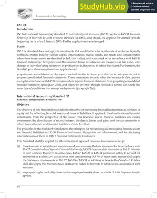 22
Framework of Accounting
IAS 31
Introduction
IN1 International Accounting Standard 31 Interests in Joint Ventures (IAS 31) replaces IAS 31 Financial
Reporting of Interests in Joint Ventures (revised in 2000), and should be applied for annual periods
beginning on or after 1 January 2005. Earlier application is encouraged.
Scope
IN5 The Standard does not apply to investments that would otherwise be interests of venturers in jointly
controlled entities held by venture capital organisations, mutual funds, unit trusts and similar entities
when those investments are classiﬁed as held for trading and accounted for in accordance with IAS 39
Financial Instruments: Recognition and Measurement. Those investments are measured at fair value, with
changes in fair value being recognised in proﬁt or loss in the period in which they occur. Furthermore, the
Standard provides exemptions from application of
proportionate consolidation or the equity method similar to those provided for certain parents not to
prepare consolidated ﬁnancial statements. These exemptions include when the investor is also a parent
exemptinaccordancewithIAS27ConsolidatedandSeparateFinancialStatementsfrompreparingconsolidated
ﬁnancial statements (paragraph 2(b)), and when the investor, though not such a parent, can satisfy the
same type of conditions that exempt such parents (paragraph 2(c)).
International Accounting Standard 32
Financial Instruments: Presentation
Objective
The objective of this Standard is to establish principles for presenting ﬁnancial instruments as liabilities or
equity and for offsetting ﬁnancial assets and ﬁnancial liabilities. It applies to the classiﬁcation of ﬁnancial
instruments, from the perspective of the issuer, into ﬁnancial assets, ﬁnancial liabilities and equity
instruments; the classiﬁcation of related interest, dividends, losses and gains; and the circumstances in
which ﬁnancial assets and ﬁnancial liabilities should be offset.
The principles in this Standard complement the principles for recognising and measuring ﬁnancial assets
and ﬁnancial liabilities in IAS 39 Financial Instruments: Recognition and Measurement, and for disclosing
information about them in IFRS 7 Financial Instruments: Disclosures.
This Standard shall be applied by all entities to all types of financial instruments except:
(a) those interests in subsidiaries, associates and joint ventures that are accounted for in accordance with
IAS 27 Consolidated and Separate Financial Statements, IAS 28 Investments in Associates or IAS 31 Interests
in Joint Ventures. However, in some cases, IAS 27, IAS 28 or IAS 31 permits an entity to account for
an interest in a subsidiary, associate or joint venture using IAS 39; in those cases, entities shall apply
the disclosure requirements in IAS 27, IAS 28 or IAS 31 in addition to those in this Standard. Entities
shall also apply this Standard to all derivatives linked to interests in subsidiaries, associates or joint
ventures.
(b) employers’ rights and obligations under employee benefit plans, to which IAS 19 Employee Benefits
applies.
 