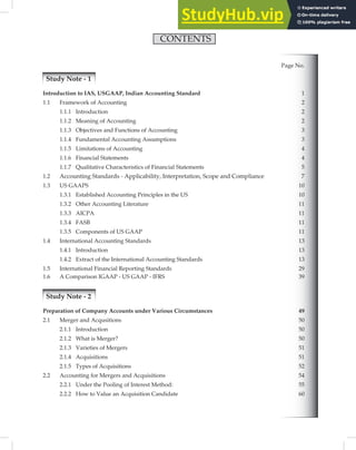 CONTENTS
Page No.
Study Note - 1
Introduction to IAS, USGAAP, Indian Accounting Standard 1
1.1 Framework of Accounting 2
1.1.1 Introduction 2
1.1.2 Meaning of Accounting 2
1.1.3 Objectives and Functions of Accounting 3
1.1.4 Fundamental Accounting Assumptions
1.1.5 Limitations of Accounting 4
1.1.6 Financial Statements
1.1.7 Qualitative Characteristics of Financial Statements 5
1.2 Accounting Standards - Applicability, Interpretation, Scope and Compliance 7
1.3 US GAAPS 10
1.3.1 Established Accounting Principles in the US 10
1.3.2 Other Accounting Literature 11
1.3.3 AICPA 11
1.3.4 FASB 11
1.3.5 Components of US GAAP 11
1.4 International Accounting Standards 13
1.4.1 Introduction 13
1.4.2 Extract of the International Accounting Standards 13
1.5 International Financial Reporting Standards 29
1.6 A Comparison IGAAP - US GAAP - IFRS 39
Study Note - 2
Preparation of Company Accounts under Various Circumstances 49
2.1 Merger and Acqusitions 50
2.1.1 Introduction 50
2.1.2 What is Merger? 50
2.1.3 Varieties of Mergers 51
2.1.4 Acquisitions 51
2.1.5 Types of Acquisitions 52
2.2 Accounting for Mergers and Acquisitions 54
2.2.1 Under the Pooling of Interest Method: 55
2.2.2 How to Value an Acquisition Candidate 60
3
4
 
