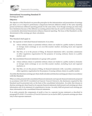24
Framework of Accounting
International Accounting Standard 33
Earnings per Share
Objective
The objective of this Standard is to prescribe principles for the determination and presentation of earnings
per share, so as to improve performance comparisons between different entities in the same reporting
period and between different reporting periods for the same entity. Even though earnings per share data
have limitations because of the different accounting policies that may be used for determining ‘earnings’,
a consistently determined denominator enhances ﬁnancial reporting. The focus of this Standard is on the
denominator of the earnings per share calculation.
Scope
This Standard shall apply to
(a) the separate or individual financial statements of an entity:
(i) whose ordinary shares or potential ordinary shares are traded in a public market (a domestic
or foreign stock exchange or an over-the-counter market, including local and regional
markets) or
(ii) that files, or is in the process of filing, its financial statements with a securities commission
or other regulatory organisation for the purpose of issuing ordinary shares in a public
market; and
(b) the consolidated financial statements of a group with a parent:
(i) whose ordinary shares or potential ordinary shares are traded in a public market (a domestic
or foreign stock exchange or an over-the-counter market, including local and regional
markets) or
(ii) that files, or is in the process of filing, its financial statements with a securities commission or
other regulatory organisation for the purpose of issuing ordinary shares in a public market.
An entity that discloses earnings per share shall calculate and disclose earnings per share in accordance
with this Standard.
When an entity presents both consolidated ﬁnancial statements and separate ﬁnancial statements prepared
in accordance with IAS 27 Consolidated and Separate Financial Statements, the disclosures required by this
Standard need be presented only on the basis of the consolidated information. An entity that chooses to
disclose earnings per share based on its separate ﬁnancial statements shall present such earnings per share
information only in its statement of comprehensive income. An entity shall not present such earnings per
share information in the consolidated ﬁnancial statements.
If an entity presents the components of proﬁt or loss in a separate income statement as described in
paragraph 81 of IAS 1 Presentation of Financial Statements (as revised in 2007), it presents earnings per share
only in that separate statement.
 