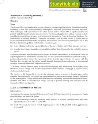 25
Advanced Financial Accounting & Reporting
International Accounting Standard 34
Interim Financial Reporting
Objective
Scope
This Standard does not mandate which entities should be required to publish interim ﬁnancial reports, how
frequently, or how soon after the end of an interim period. However, governments, securities regulators,
stock exchanges, and accountancy bodies often require entities whose debt or equity securities are
publicly traded to publish interim ﬁnancial reports. This Standard applies if an entity is required or elects
to publish an interim ﬁnancial report in accordance with International Financial Reporting Standards. The
International Accounting Standards Committee* encourages publicly traded entities to provide interim
ﬁnancial reports that conform to the recognition, measurement, and disclosure principles set out in this
Standard. Speciﬁcally, publicly traded entities are encouraged:
(a) to provide interim financial reports at least as of the end of the first half of their financial year; and
(b) to make their interim financial reports available not later than 60 days after the end of the interim
period.
Each ﬁnancial report, annual or interim, is evaluated on its own for conformity to International Financial
Reporting Standards. The fact that an entity may not have provided interim ﬁnancial reports during a
particular ﬁnancial year or may have provided interim ﬁnancial reports that do not comply with this
Standard does not prevent the entity’s annual ﬁnancial statements from conforming to International
Financial Reporting Standards if they otherwise do so.
If an entity’s interim ﬁnancial report is described as complying with International Financial Reporting
Standards, it must comply with all of the requirements of this Standard. Paragraph 19 requires certain
disclosures in that regard.
The objective of this Standard is to prescribe the minimum content of an interim ﬁnancial report and to
prescribe the principles for recognition and measurement in complete or condensed ﬁnancial statements
for an interim period. Timely and reliable interim ﬁnancial reporting improves the ability of investors,
creditors, and others to understand an entity’s capacity to generate earnings and cash ﬂows and its
ﬁnancial condition and liquidity.
IAS 36 IMPAIRMENT OF ASSETS
Introduction
International Accounting Standard 36 Impairment of Assets (IAS 36) replaces IAS 36 Impairment of Assets
(issued in 1998), and should be applied:
(a) on acquisition to goodwill and intangible assets acquired in business combinations for which the
agreement date is on or after 31 March 2004.
(b) to all other assets, for annual periods beginning on or after 31 March 2004. Earlier application is
encouraged.
 