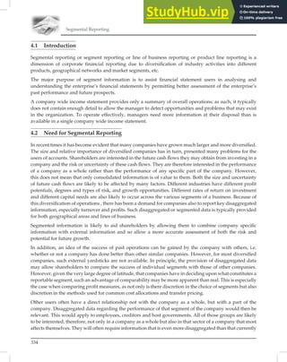 Segmental Reporting
334
4.1 Introduction
Segmental reporting or segment reporting or line of business reporting or product line reporting is a
dimension of corporate ﬁnancial reporting due to diversiﬁcation of industry activities into different
products, geographical networks and market segments, etc.
The major purpose of segment information is to assist ﬁnancial statement users in analysing and
understanding the enterprise’s ﬁnancial statements by permitting better assessment of the enterprise’s
past performance and future prospects.
A company wide income statement provides only a summary of overall operations; as such, it typically
does not contain enough detail to allow the manager to detect opportunities and problems that may exist
in the organization. To operate effectively, managers need more information at their disposal than is
available in a single company wide income statement.
4.2 Need for Segmental Reporting
In recent times it has become evident that many companies have grown much larger and more diversiﬁed.
The size and relative importance of diversiﬁed companies has in turn, presented many problems for the
users of accounts. Shareholders are interested in the future cash ﬂows they may obtain from investing in a
company and the risk or uncertainty of these cash ﬂows. They are therefore interested in the performance
of a company as a whole rather than the performance of any speciﬁc part of the company. However,
this does not mean that only consolidated information is of value to them. Both the size and uncertainty
of future cash ﬂows are likely to be affected by many factors. Different industries have different proﬁt
potentials, degrees and types of risk, and growth opportunities. Different rates of return on investment
and different capital needs are also likely to occur across the various segments of a business. Because of
this diversiﬁcation of operations , there has been a demand for companies also to report key disaggregated
information, especially turnover and proﬁts. Such disaggregated or segmented data is typically provided
for both geographical areas and lines of business.
Segmented information is likely to aid shareholders by allowing them to combine company speciﬁc
information with external information and so allow a more accurate assessment of both the risk and
potential for future growth.
In addition, an idea of the success of past operations can be gained by the company with others, i.e.
whether or not a company has done better than other similar companies. However, for most diversiﬁed
companies, such external yardsticks are not available. In principle, the provision of disaggregated data
may allow shareholders to compare the success of individual segments with those of other companies.
However, given the very large degree of latitude, that companies have in deciding upon what constitutes a
reportable segment, such an advantage of comparability may be more apparent than real. This is especially
the case when comparing proﬁt measures, as not only is there discretion in the choice of segments but also
discretion in the methods used for common cost allocations and transfer pricing.
Other users often have a direct relationship not with the company as a whole, but with a part of the
company. Disaggregated data regarding the performance of that segment of the company would then be
relevant. This would apply to employees, creditors and host governments. All of those groups are likely
to be interested, therefore, not only in a company as a whole but also in that sector of a company that most
affects themselves. They will often require information that is even more disaggregated than that currently
 