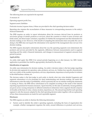 Segmental Reporting
338
The following items are expected to be reported:
A measure of:
Operating segment proﬁt/loss,
Segment assets/liabilities
Particular income/expense items, if these are provided to the chief operating decision maker.
Reporting also requires the reconciliation of these measures to corresponding measures in the entity’s
ﬁnancial statements.
The IFRS requires an entity to report information about the revenues derived from its products or
services(or groups of similar products or services), about the countries in which it earns revenues and
holds assets, and about major customers, regardless of whether the management uses this information for
decision making or not. However, if the beneﬁt of compiling this information does not justify the cost of
doing it, the IFRS does not require the information to be reported if the management does not use it for
decision making.
The IFRS requires descriptive information about the way the operating segments were determined, the
products and services provided by the segments, differences between measurements used in segment
reporting and the entity’s ﬁnancial statements, and changes in measurement of segment amounts from
period to period.
Applicability:
An entity shall apply this IFRS 8 for annual periods beginning on or after January 1st, 2009. Earlier
application is permitted, but shall be appropriately disclosed by the entity.
Identiﬁcation of segments:
An entity uses information for decision making. An entity’s decision maker is the best judge regarding
its division into segments for operation, sales, products, services, etc. Entities have speciﬁc characteristics
and vary widely on the number of products, services, departments, importance of each product in relation
to the total business volume, etc.
The decision maker is the best judge in each entity to decide what into what detailed fragments and
segments infonnation is to be presented for ideal understanding and decision making. He needs this
information to steer the entity to proﬁtability, which is precisely the use an outsider reading the statements
is aiming at. Hence, the IFRS allows information to be compiled according to the needs of the internal
reporting requirement for business decisions. Apart from this, for the sake of uniformity, broad guidelines
are given across varying enterprises in different industries to determine what a segment should comprise
of, broadly on the basis of value, volume, location, importance, etc. The amount reported for each operating
segment is only the measure adapted by the chief operating decision maker together with an explanation
of how these measurements are made for each reportable segment.
Disclosure:
The IFRS requires an entity to disclose the following information:
a) Factors used to identify the entity’s operating segments, including the basis of organisation (for
example, whether management organises the entity around differences in products and services,
 
