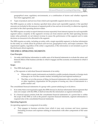 339
Advanced Financial Accounting  Reporting
geographical areas, regulatory environments, or a combination of factors and whether segments
have been aggregated), and
b) Types of products and services from which each reportable segment derives its revenues.
The IFRS requires an entity to disclose speciﬁed items about each reportable segment, if the speciﬁed
amounts are included in the measure of segment proﬁt or loss and are reviewed by or otherwise regularly
provided to the chief operating decision maker.
The IFRS requires an entity to report interest revenue separately from interest expense for each reportable
segment unless a majority of the segment’s revenue are from interest and the chief operating decision
maker relies primarily on net interest revenue to assess the performance of the segment and to make
decisions on resources to be allocated to the segment.
The IFRS requires an entity, including an entity with a single reportable segment, to disclose information
for the entity as a whole about its products and services, geographical areas, and major customers. This
requirement applies, regardless of the entity’s organisation, if the information is not included as part of
the disclosures about segments.
THE IFRS 8- OPERATING SEGMENTS
Core Principle:
1. An entity shall disclose information to enable users of its financial statements to evaluate the nature and
financial effects of the business activities in which it engages and the economic environments in which it
operates.
Scope:
2. This IFRS shall apply to:
a) The separate or individual financial statements of an entity;
• Whose debt or equity instruments are traded in a public market(a domestic or foreign stock
exchange or an over-the-counter market, including local and regional markets),or
• That files, or is in the process of filing, its financial statements with a securities commission
or other regulatory organisation for the purpose of issuing any class of instruments in a
public market: and
The consolidated ﬁnancial statements of a group with a parent satisfying (i) or (ii) above.
3. If an entity that is not required to apply this IFRS chooses to disclose information about segments that
does not comply with this IFRS, it shall not describe the information as segment information.
4. If a financial report contains both the consolidated financial statements of a parent that is within
the scope of this IFRS as well as the parent’s separate financial statements, segment information is
required only in the consolidated financial statements.
Operating Segments
An operating segment is a component of an entity:
a) That engages in business activities from which it may earn revenues and incur expenses
(including revenues and expenses relating to transactions with other components of the same
entity).
 