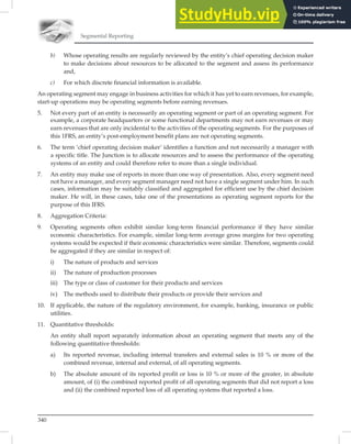 Segmental Reporting
340
b) Whose operating results are regularly reviewed by the entity’s chief operating decision maker
to make decisions about resources to be allocated to the segment and assess its performance
and,
c) For which discrete financial information is available.
An operating segment may engage in business activities for which it has yet to earn revenues, for example,
start-up operations may be operating segments before earning revenues.
5. Not every part of an entity is necessarily an operating segment or part of an operating segment. For
example, a corporate headquarters or some functional departments may not earn revenues or may
earn revenues that are only incidental to the activities of the operating segments. For the purposes of
this 1FRS, an entity’s post-employment benefit plans are not operating segments.
6. The term ‘chief operating decision maker’ identifies a function and not necessarily a manager with
a specific title. The Junction is to allocate resources and to assess the performance of the operating
systems of an entity and could therefore refer to more than a single individual.
7. An entity may make use of reports in more than one way of presentation. Also, every segment need
not have a manager, and every segment manager need not have a single segment under him. In such
cases, information may be suitably classified and aggregated for efficient use by the chief decision
maker. He will, in these cases, take one of the presentations as operating segment reports for the
purpose of this IFRS.
8. Aggregation Criteria:
9. Operating segments often exhibit similar long-term financial performance if they have similar
economic characteristics. For example, similar long-term average gross margins for two operating
systems would be expected if their economic characteristics were similar. Therefore, segments could
be aggregated if they are similar in respect of:
i) The nature of products and services
ii) The nature of production processes
iii) The type or class of customer for their products and services
iv) The methods used to distribute their products or provide their services and
10. If applicable, the nature of the regulatory environment, for example, banking, insurance or public
utilities.
11. Quantitative thresholds:
An entity shall report separately information about an operating segment that meets any of the
following quantitative thresholds:
a) Its reported revenue, including internal transfers and external sales is 10 % or more of the
combined revenue, internal and external, of all operating segments.
b) The absolute amount of its reported profit or loss is 10 % or more of the greater, in absolute
amount, of (i) the combined reported profit of all operating segments that did not report a loss
and (ii) the combined reported loss of all operating systems that reported a loss.
 