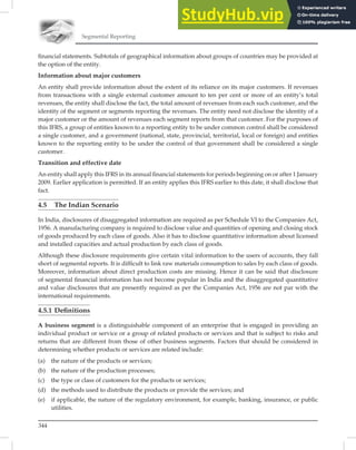 Segmental Reporting
344
ﬁnancial statements. Subtotals of geographical information about groups of countries may be provided at
the option of the entity.
Information about major customers
An entity shall provide information about the extent of its reliance on its major customers. If revenues
from transactions with a single external customer amount to ten per cent or more of an entity’s total
revenues, the entity shall disclose the fact, the total amount of revenues from each such customer, and the
identity of the segment or segments reporting the revenues. The entity need not disclose the identity of a
major customer or the amount of revenues each segment reports from that customer. For the purposes of
this IFRS, a group of entities known to a reporting entity to be under common control shall be considered
a single customer, and a government (national, state, provincial, territorial, local or foreign) and entities
known to the reporting entity to be under the control of that government shall be considered a single
customer.
Transition and effective date
An entity shall apply this IFRS in its annual ﬁnancial statements for periods beginning on or after 1 January
2009. Earlier application is permitted. If an entity applies this IFRS earlier to this date, it shall disclose that
fact.
4.5 The Indian Scenario
In India, disclosures of disaggregated information are required as per Schedule VI to the Companies Act,
1956. A manufacturing company is required to disclose value and quantities of opening and closing stock
of goods produced by each class of goods. Also it has to disclose quantitative information about licensed
and installed capacities and actual production by each class of goods.
Although these disclosure requirements give certain vital information to the users of accounts, they fall
short of segmental reports. It is difﬁcult to link raw materials consumption to sales by each class of goods.
Moreover, information about direct production costs are missing. Hence it can be said that disclosure
of segmental ﬁnancial information has not become popular in India and the disaggregated quantitative
and value disclosures that are presently required as per the Companies Act, 1956 are not par with the
international requirements.
4.5.1 Deﬁnitions
A business segment is a distinguishable component of an enterprise that is engaged in providing an
individual product or service or a group of related products or services and that is subject to risks and
returns that are different from those of other business segments. Factors that should be considered in
determining whether products or services are related include:
(a) the nature of the products or services;
(b) the nature of the production processes;
(c) the type or class of customers for the products or services;
(d) the methods used to distribute the products or provide the services; and
(e) if applicable, the nature of the regulatory environment, for example, banking, insurance, or public
utilities.
 