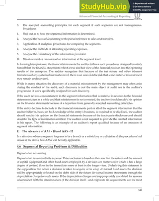 349
Advanced Financial Accounting  Reporting
3. The accepted accounting principles for each segment if such segments are not homogeneous.
Procedures
1. Find out as to how the segmental information is determined.
2. Analyse the basis of accounting with special reference to sales and transfers.
3. Application of analytical procedures for comparing the segments.
4. Analyse the methods of allocating operating expenses.
5. Analyse the consistency of the information provided.
D. Mis-statement or omission of an information at the segment level
In forming his opinion on the ﬁnancial statements the auditor follows such procedures designed to satisfy
himself that the ﬁnancial statements reﬂect a true and fair view of the ﬁnancial position and the operating
results of the enterprise. The auditor recognizes that because of the test nature and other inherent
limitations of any system of internal control, there is an unavoidable risk that some material misstatement
may remain undiscovered.
While in many situation the discovery of a material misstatement by the management may often arise
during the conduct of the audit, such discovery is not the main object of audit nor is the auditor’s
programme of work speciﬁcally designed for such discovery.
If the audit reveals a misstatement in the segment information that is material in relation to the ﬁnancial
statements taken as a while and that misstatement is not corrected, the auditor should modify his opinion
on the ﬁnancial statements because of a departure from generally accepted accounting principles.
If the entity declines to include in the ﬁnancial statements part or all of the segment information that the
auditor believes, based on his knowledge of the entity’s business, is required to be disclosed, the auditor
should modify his opinion on the ﬁnancial statements because of the inadequate disclosure and should
describe the type of information omitted. The auditor is not required to provide the omitted information
in his report. The following is an example of an auditor’s report qualiﬁed because of an omission of
segment information.
E. The relevance of AAS - 10 and AAS - 12
In a situation where a segment happens to be a branch or a subsidiary or a division all the procedures laid
down in the above two AASs will be fully applicable.
4.6 Segmental Reporting Problems  Difﬁculties
Depreciation accounting
Depreciation is a controllable expense. This conclusion is based on the view that the nature and the amount
of capital equipment and other ﬁxed assets employed by a division are matters over which it has a large
degree of control, if not in the immediate sense at least in the longer view. Underlying this statement is
(he supposition that when a decision is taken to acquire or to scrap divisional ﬁxed assets the decision
will be appropriately reﬂected on the debit side of the future divisional income statements through the
depreciation charge for such assets. If the depreciation charges are inappropriately calculated for reasons
unconnected with the circumstances of the division itself - and corporate tax requirements are the most
 