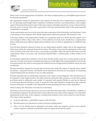 Segmental Reporting
350
likely cause of such inappropriate calculations - the status of depreciation as a controllable expense has to
be seriously questioned.
The appropriate charge for depreciation must depend on what the role of depreciation is presumed to
be. An operating asset bought under competitive conditions will have cost the purchaser a sum roughly
equal to the discounted present value of the future stream of beneﬁts expected to accrue to the purchaser
from the asset. In money terms this is equivalent to the discounted present value of the assets expected
contribution to net proﬁt.
As the asset renders services over the years the assets expectation of life diminishes, and the present ‘value
of remaining services therefore falls. Ideally depreciation reﬂects this periodic fall of present value.
If the time pattern of the depreciation charges for a particular asset is to match the time pattern of its
net earnings it follows that a ﬁrm with a varied collection of ﬁxed assets should have a depreciation
policy employing many different depreciation methods, each of which is appropriate to a different type
of asset.
Each division should be allowed to chose its own depreciation method, subject only to the requirement
that it must satisfy the corporate ﬁnancial executives. The policy chosen must be appropriate to the needs
of the division in the sense that it does, as accurately as possible, reﬂect the facts of divisional asset life
expectancies. There is no reason why all division should follow a uniform policy if there needs are not
uniform.
In selecting its depreciation methods, each division should classify assets into as many group as may be
necessary to make each group reasonably homogeneous. In the light of the expected pattern of net results
to be generated by the assets in each group the method and rate of depreciation should be chosen for each
asset group.
Division should be required to account only for ﬁxed assets under the control. Corporate assets should
be held by a corporate division, and should not be allocated to divisions for the purpose of computing
Capital Employed by the division or for any other purposes.
Division should be given considerable autonomy in the matter of asset disposals. They should however
be required to offer surplus assets to the other divisions at the price they propose to accept from outside
purchasers prior to selling the asset outside. If corporate head quarters thinks an asset up for disposal
is work more than the division is ready to accept for it the asset should be transferred to the corporate
division at the price acceptable to the disposable division, pending ﬁnal sale or other disposition.
Direct Costing: The Allocation of Income Tax to divisions:
Divisions as such do not pay income tax since tax is levied on the legal entity. Nevertheless a majority of
divisionalised companies do allocate back to each of their divisions a part of the company’s tax assessment
proportional to the share of the company’s taxable proﬁt deemed to have been earned by each division.
This raises certain questions :
a) Is the tax allocation a controllable expense of the division?
b) Should negative tax allocation be made to divisions making losses?
c) How, if at all, should taxes be allocated to divisions, where the company chooses not to allocate
central company overheads and therefore does not report divisional net profit?
 