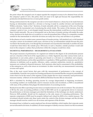 Segmental Reporting
354
the point where the marginal cost of output equaled the marginal revenue to be obtained from it.From
the company’s point of view, this policy does not cease to be right just because the responsibility for
production divided between two or more proﬁt centres.
Strong reinforcement for the marginal cost rule is to be found whenever a choice has to be made between
buying an intermediate needed by a division or having it made by another division and transferred-
Within a decision, “make or buy” decisions, if made rationally call for a comparison of the cost of buying
outside with the incremental cost of producing the article inside. The nature of the decision, from the
company’s point of view, is not changed simply because the intermediate would have to cross divisional
lines if made internally. The use of incremental cost as the basis of transfer pricing will enable the make
or buy decision to be made list as it would be in a non-divisionalised ﬁrm. If there is a competitive market
outside for the intermediate in which the divisions are really free to buy and sell there is no problem.
In the absence of such a market some common bases of transfer pricing - full standard cost, or full standard
cost plus a return on investment could cause a division to buy an intermediate outside because the price
was below the transfer price, even though the incremental cost of production internally in another division
would have been below the outside price. Obviously in such a situation, outside purchase would add
more to the company’s outlays than production within the company would have done.
SEGMENTAL PERFORMANCE – MEASUREMENT  EVALUATION
The proper measures of performance of a segment are related to the degree of de-centralization present
and are a function of the level of the organization as a whole. Segments may take various forms such as
department or cost centre, plant or operating unit, branch or a division or a subsidiary and company.
Measures of performance can be either quantitative or qualitative. While qualitative measures may be with
reference to attributes such as quality, efﬁciency, safety, customer satisfaction, morale etc. quantitative
measures are conﬁned to ﬁnancial measures. Such measures often lead to assessment of the proﬁtability
of the enterprise as well as the return on investment. In other words they are measurements concerning
revenue and capital.
One of the most crucial factors that goes with the measurement of performance is the concept of
controllability.Fromtheviewpointofaccountingandﬁnanceitisessentialthattheconceptofcontrollability
exists what ever be the nature of the segment. In this chapter the two most commonly used performance
measures namely -i) Return on Investments (ROI) (ii) Residual Income (RI) are discussed.
ROI is calculated by dividing operating income by average (depreciated) or beginning investment.
Accounting numbers are traditionally used to measure income and investment, so ROI is encumbered
with many of the problems that plague the determination of accounting income.
Residual income (Rl) is operating income minus an implicit interest cost on the investment. The calculation
of RI has the same accounting problems as that of ROI. ROI can be an appropriate device to measure
the performance of division managers provided the limitations of the technique are clearly understood.
However ROI probably should not be employed as the only means of evaluating performance. The
separate components of ROI must be properly deﬁned and valued for ROI to be a useful measure. The
investment should include only these assets under the control of the division manager and the division
manager should exercise control over all revenue and expenses of the division.
Investment base is deﬁned as assets employed less division liabilities which implies that corporate assets
are not allocated to divisions. In addition, division managers evidently exercise control over the investment
 