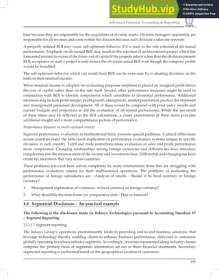 355
Advanced Financial Accounting  Reporting
base because they are responsible for the acquisition of division assets. Division managers apparently are
responsible for all revenue and costs within the division because each division’s sales are separate.
A properly deﬁned ROI may cause sub-optimum behavior if it is used as the sole criterion of divisional
performance. Emphasis on divisional ROI may result in the rejection of an investment project which has
forecasted returns in excess of the ﬁrms cost of capital if the projects return is less than the divisions present
ROI; acceptance of such a project would reduce the divisions actual ROI even though the company proﬁts
would be beneﬁted.
The sub optimum behavior which can result from ROI can be overcome by evaluating divisions on the
basis of their residual income.
When residual income is adopted for evaluating purposes emphasis is placed on marginal proﬁt above
the cost of capital rather than on the rate itself. Several other performance measures might be used in
conjunction with ROI to identify components which contribute to divisional performance. Additional
measuresmayincludeproﬁtmargin,proﬁtgrowth,salesgrowth,marketpenetration,productdevelopment
and management personnel development. All of these would be compared with prior years’ results and
current budgets and projections to aid the evaluation of divisional performance. While the net result
of these items may be reﬂected in the ROI calculations, a closer examination of these items provides
additional insight and a more comprehensive picture of performance.
Performance Measure in multi national context
Segment performance evaluation in multinational ﬁrms presents special problems. Cultural differences
across countries make the behavioral implication of performance evaluation systems unique to speciﬁc
divisions in each country. Tariff and trade restrictions make evaluation of sales and proﬁt performance
more complicated. Changing relationships among foreign currencies and different tax laws introduce
complexities into the measurement of the income and investment base. Differential and changing tax laws
create tax incentives that vary across countries.
These problems have not been solved completely by many international ﬁrms that are struggling with
performance evaluation criteria for their multinational operations. The problems of evaluating the
performance of foreign subsidiaries are - Analysis of results - Should it be local currency or foreign
currency?
1. Management explanation of variances - in local currency or foreign currency?
2. What should be the time frame for comparative data - Plan or forecast?
4.8 Segmental Disclosure – An practical example
The following is the disclosure made by Infosys Technologies pursuant to Accounting Standard 17
– Segment Reporting
23.2.17 Segment reporting
The Infosys Group’s operations predominantly relate to providing end-to-end business solutions, that
leverage technology thereby enabling clients to enhance business performance, delivered to customers
globally operating in various industry segments. Accordingly, revenues represented along industry classes
comprise the primary basis of segmental information set out in these ﬁnancial statements. Secondary
segmental reporting is performed based on the geographical location of customers.
 