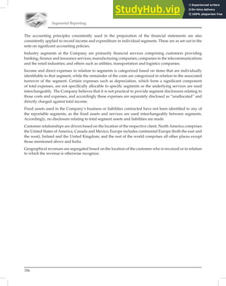Segmental Reporting
356
The accounting principles consistently used in the preparation of the ﬁnancial statements are also
consistently applied to record income and expenditure in individual segments. These are as set out in the
note on signiﬁcant accounting policies.
Industry segments at the Company are primarily ﬁnancial services comprising customers providing
banking, ﬁnance and insurance services; manufacturing companies; companies in the telecommunications
and the retail industries; and others such as utilities, transportation and logistics companies.
Income and direct expenses in relation to segments is categorized based on items that are individually
identiﬁable to that segment, while the remainder of the costs are categorized in relation to the associated
turnover of the segment. Certain expenses such as depreciation, which form a signiﬁcant component
of total expenses, are not speciﬁcally allocable to speciﬁc segments as the underlying services are used
interchangeably. The Company believes that it is not practical to provide segment disclosures relating to
those costs and expenses, and accordingly these expenses are separately disclosed as “unallocated” and
directly charged against total income.
Fixed assets used in the Company’s business or liabilities contracted have not been identiﬁed to any of
the reportable segments, as the ﬁxed assets and services are used interchangeably between segments.
Accordingly, no disclosure relating to total segment assets and liabilities are made.
Customer relationships are driven based on the location of the respective client. North America comprises
the United States of America, Canada and Mexico; Europe includes continental Europe (both the east and
the west), Ireland and the United Kingdom; and the rest of the world comprises all other places except
those mentioned above and India.
Geographical revenues are segregated based on the location of the customer who is invoiced or in relation
to which the revenue is otherwise recognize.
 