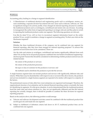 359
Advanced Financial Accounting  Reporting
Problems
Accounting policy leading to a change in segment identiﬁcation
1. A Manufacturer of traditional electrical and engineering goods such as switchgears, motors, etc.
each constituting a separate division has entered into new areas such as telecom, software, etc. Due
to significant change in its activity profile, it has changed its internal reporting structure to combine
the traditional products such as switchgears, switchboard and motors into one division. According
to management the earlier form of segmental reporting is no longer relevant and they plan to switch
to reporting the traditional products under one segment. The following questions are relevant:
Can this be done? If no, will we have to reconstruct segment information based on the earlier
position? If yes, would it constitute a change in segment accounting policy? In that case what are the
disclosures required?
Solution:
Whether the three traditional divisions of the company can be combined into one segment for
ﬁnancial reporting, after they have been merged for internal reporting purposes? To answer this
question several factors have to be considered. These are:
Are the risks and returns to switchgear, switchboard and motors signiﬁcantly different from each
other? Or can they be for all practical purposes combined into one basket of traditional engineering/
electrical goods? Factors that should be considered in determining whether products and services are
related include:
the nature of the products or services:
the nature of the production processes:
the type or class of customer for the products or services: and
the methods used to distribute the products or provide the services
A single business segment does not include products and services with signiﬁcantly different risks and
returns. While there may be dissimilarities with respect to one or several of the above factors, the products
and services included in a single business segment are expected to be similar with respect to a majority of
the factors.
The predominant sources of risks affect how most enterprises are organized and managed. Therefore, the
organizational structure of an enterprise and its internal ﬁnancial reporting system is normally the basis
for identifying its segments. If in the given situation, it can be demonstrated that the traditional products
faced the same risks and return situation (i.e., they are not signiﬁcantly different) and that the internal
reporting has actually changed, then it should be possible to combine the three divisions for segment
reporting purposes.
Based on the analysis above, the following position would emerge:
a) Telecom and software development activities cannot be combined with the traditional product-line
(switch gear etc) and made into one segment.
b) Subject to fulfillment of definition criteria laid down in AS 17, traditional product lines can be
combined into one segment.
 