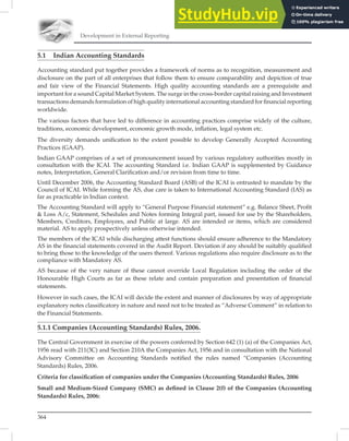Development in External Reporting
364
5.1 Indian Accounting Standards
Accounting standard put together provides a framework of norms as to recognition, measurement and
disclosure on the part of all enterprises that follow them to ensure comparability and depiction of true
and fair view of the Financial Statements. High quality accounting standards are a prerequisite and
important for a sound Capital Market System. The surge in the cross-border capital raising and Investment
transactions demands formulation of high quality international accounting standard for ﬁnancial reporting
worldwide.
The various factors that have led to difference in accounting practices comprise widely of the culture,
traditions, economic development, economic growth mode, inﬂation, legal system etc.
The diversity demands uniﬁcation to the extent possible to develop Generally Accepted Accounting
Practices (GAAP).
Indian GAAP comprises of a set of pronouncement issued by various regulatory authorities mostly in
consultation with the ICAI. The accounting Standard i.e. Indian GAAP is supplemented by Guidance
notes, Interpretation, General Clariﬁcation and/or revision from time to time.
Until December 2006, the Accounting Standard Board (ASB) of the ICAI is entrusted to mandate by the
Council of ICAI. While forming the AS, due care is taken to International Accounting Standard (IAS) as
far as practicable in Indian context.
The Accounting Standard will apply to “General Purpose Financial statement” e.g. Balance Sheet, Proﬁt
 Loss A/c, Statement, Schedules and Notes forming Integral part, issued for use by the Shareholders,
Members, Creditors, Employees, and Public at large. AS are intended or items, which are considered
material. AS to apply prospectively unless otherwise intended.
The members of the ICAI while discharging attest functions should ensure adherence to the Mandatory
AS in the ﬁnancial statements covered in the Audit Report. Deviation if any should be suitably qualiﬁed
to bring those to the knowledge of the users thereof. Various regulations also require disclosure as to the
compliance with Mandatory AS.
AS because of the very nature of these cannot override Local Regulation including the order of the
Honourable High Courts as far as these relate and contain preparation and presentation of ﬁnancial
statements.
However in such cases, the ICAI will decide the extent and manner of disclosures by way of appropriate
explanatory notes classiﬁcatory in nature and need not to be treated as “Adverse Comment” in relation to
the Financial Statements.
5.1.1 Companies (Accounting Standards) Rules, 2006.
The Central Government in exercise of the powers conferred by Section 642 (1) (a) of the Companies Act,
1956 read with 211(3C) and Section 210A the Companies Act, 1956 and in consultation with the National
Advisory Committee on Accounting Standards notiﬁed the rules named “Companies (Accounting
Standards) Rules, 2006.
Criteria for classiﬁcation of companies under the Companies (Accounting Standards) Rules, 2006
Small and Medium-Sized Company (SMC) as deﬁned in Clause 2(f) of the Companies (Accounting
Standards) Rules, 2006:
 
