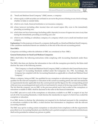 365
Advanced Financial Accounting  Reporting
(f) “Small and Medium Sized Company” (SMC) means, a company-
(i) whose equity or debt securities are not listed or are not in the process of listing on any stock exchange,
whether in India or outside India;
(ii) which is not a bank, financial institution or an insurance company;
(iii) whose turnover (excluding other income) does not exceed rupees fifty crore in the immediately
preceding accounting year;
(iv) which does not have borrowings (including public deposits) in excess of rupees ten crore at any time
during the immediately preceding accounting year; and
(v) which is not a holding or subsidiary company of a company which is not a small and medium-sized
company.
Explanation: Forthepurposesofclause(f),acompanyshallqualifyasaSmallandMediumSizedCompany,
if the conditions mentioned therein are satisﬁed as at the end of the relevant accounting period.
Non-SMCs
Companies not falling within the deﬁnition of SMC are considered as Non- SMCs.
General Instructions for Small and Medium Companies
SMCs shall follow the following instructions while complying with Accounting Standards under these
Rules:-
The SMCs that does not disclose the information in line with the exemption provided by the Rules shall
disclose the same in the following manner.
“The Company is a Small and Medium Sized Company (SMC) as deﬁned in the General Instructions
in respect of Accounting Standards notiﬁed under the Companies Act, 1956. Accordingly, the
Company has complied with the Accounting Standards as applicable to a Small and Medium Sized
Company.”
Where a company, being an SMC, has qualiﬁed for any exemption or relaxation previously but no longer
qualiﬁes for the relevant exemption or relaxation in the current accounting period, the relevant standards
or requirements become applicable from the current period and the ﬁgures for the corresponding period
of the previous accounting period need not be revised merely by reason of its having ceased to be an SMC.
The fact that the company was an SMC in the previous period and it had availed of the exemptions or
relaxations available to SMCs shall be disclosed in the notes to the ﬁnancial statements.
If an SMC opts not to avail of the exemptions or relaxations available to an SMC in respect of any but
not all of the Accounting Standards, it shall disclose the standard(s) in respect of which it has availed the
exemption or relaxation.
If an SMC desires to disclose the information not required to be disclosed pursuant to the exemptions
or relaxations available to the SMCs, it shall disclose that information in compliance with the relevant
accounting standard.
The SMC may opt for availing certain exemptions or relaxations from compliance with the requirements
prescribed in an Accounting Standard, provided that such a partial exemption or relaxation and disclosure
shall not be permitted to mislead any person or public.
 