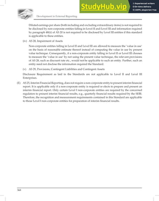 Development in External Reporting
368
Diluted earnings per share (both including and excluding extraordinary items) is not required to
be disclosed by non-corporate entities falling in Level II and Level III and information required
by paragraph 48(ii) of AS 20 is not required to be disclosed by Level III entities if this standard
is applicable to these entities.
(iv) AS 28, Impairment of Assets
Non-corporate entities falling in Level II and Level III are allowed to measure the ‘value in use’
on the basis of reasonable estimate thereof instead of computing the value in use by present
value technique. Consequently, if a non-corporate entity falling in Level II or Level III chooses
to measure the ‘value in use’ by not using the present value technique, the relevant provisions
of AS 28, such as discount rate etc., would not be applicable to such an entity. Further, such an
entity need not disclose the information required the Standard.
(v) AS 29, Provisions, Contingent Liabilities and Contingent Assets
Disclosure Requirement as laid in the Standards are not applicable to Level II and Level III
Enterprises.
(E) AS 25, Interim Financial Reporting, does not require a non-corporate entity to present interim financial
report. It is applicable only if a non-corporate entity is required or elects to prepare and present an
interim financial report. Only certain Level I non-corporate entities are required by the concerned
regulators to present interim financial results, e.g., quarterly financial results required by the SEBI.
Therefore, the recognition and measurement requirements contained in this Standard are applicable
to those Level I non-corporate entities for preparation of interim ﬁnancial results.
 