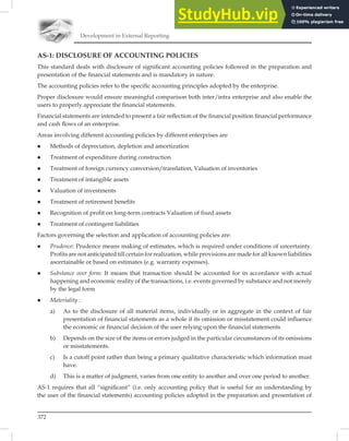 Development in External Reporting
372
AS-1: DISCLOSURE OF ACCOUNTING POLICIES
This standard deals with disclosure of signiﬁcant accounting policies followed in the preparation and
presentation of the ﬁnancial statements and is mandatory in nature.
The accounting policies refer to the speciﬁc accounting principles adopted by the enterprise.
Proper disclosure would ensure meaningful comparison both inter/intra enterprise and also enable the
users to properly appreciate the ﬁnancial statements.
Financial statements are intended to present a fair reﬂection of the ﬁnancial position ﬁnancial performance
and cash ﬂows of an enterprise.
Areas involving different accounting policies by different enterprises are
 Methods of depreciation, depletion and amortization
 Treatment of expenditure during construction
 Treatment of foreign currency conversion/translation, Valuation of inventories
 Treatment of intangible assets
 Valuation of investments
 Treatment of retirement benefits
 Recognition of profit on long-term contracts Valuation of fixed assets
 Treatment of contingent liabilities
Factors governing the selection and application of accounting policies are:
 Prudence: Prudence means making of estimates, which is required under conditions of uncertainty.
Profits are not anticipated till certain for realization, while provisions are made for all known liabilities
ascertainable or based on estimates (e.g. warranty expenses).
 Substance over form: It means that transaction should be accounted for in accordance with actual
happening and economic reality of the transactions, i.e. events governed by substance and not merely
by the legal form
 Materiality :
a) As to the disclosure of all material items, individually or in aggregate in the context of fair
presentation of financial statements as a whole if its omission or misstatement could influence
the economic or financial decision of the user relying upon the financial statements
b) Depends on the size of the items or errors judged in the particular circumstances of its omissions
or misstatements.
c) Is a cutoff point rather than being a primary qualitative characteristic which information must
have.
d) This is a matter of judgment, varies from one entity to another and over one period to another.
AS-1 requires that all “signiﬁcant” (i.e. only accounting policy that is useful for an understanding by
the user of the ﬁnancial statements) accounting policies adopted in the preparation and presentation of
 