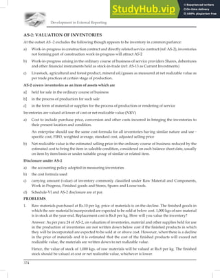 Development in External Reporting
374
AS-2: VALUATION OF INVENTORIES
At the outset AS -2 excludes the following though appears to be inventory in common parlance:
a) Work-in-progress in construction contract and directly related service contract (ref: AS-2), inventories
not forming part of construction work-in-progress will attract AS-2
b) Work-in-progress arising in the ordinary course of business of service providers Shares, debentures
and other financial instruments held as stock-in-trade (ref: AS-13 as Current Investments)
c) Livestock, agricultural and forest product, mineral oil/gasses as measured at net realizable value as
per trade practices at certain stage of production.
AS-2 covers inventories as an item of assets which are
a] held for sale in the ordinary course of business
b] in the process of production for such sale
c] in the form of material or supplies for the process of production or rendering of service
Inventories are valued at lower of cost or net realizable value (NRV)
a) Cost to include purchase price, conversion and other costs incurred in bringing the inventories to
their present location and condition.
An enterprise should use the same cost formula for all inventories having similar nature and use -
specific cost, FIFO, weighted average, standard cost, adjusted selling price
b) Net realizable value is the estimated selling price in the ordinary course of business reduced by the
estimated cost to bring the item in saleable condition, considered on each balance sheet date, usually
on item by item basis or under suitable group of similar or related item.
Disclosure under AS-2
a) the accounting policy adopted in measuring inventories
b) the cost formula used
c) carrying amount (value) of inventory commonly classified under Raw Material and Components,
Work in Progress, Finished goods and Stores, Spares and Loose tools.
d) Schedule-VI and AS-2 disclosure are at par.
PROBLEMS
1. Raw materials purchased at Rs.10 per kg. price of materials is on the decline. The finished goods in
which the raw material is incorporated are expected to be sold at below cost. 1,000 kgs of raw material
is in stock at the year-end. Replacement cost is Rs.8 per kg. How will you value the inventory?
Answer: As per para 24 of AS-2, on valuation of inventories, material and other supplies held for use
in the production of inventories are not written down below cost if the finished products in which
they will be incorporated are expected to be sold at or above cost. However, when there is a decline
in the price of materials and it is estimated that the cost of the finished products will exceed net
realizable value, the materials are written down to net realizable value.
Hence, the value of stock of 1,000 kgs. of raw materials will be valued at Rs.8 per kg. The finished
stock should be valued at cost or net realizable value, whichever is lower.
 