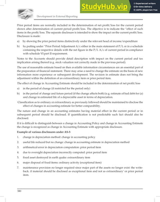 Development in External Reporting
380
Prior period items are normally included in the determination of net proﬁt/loss for the current period
shown after determination of current period proﬁt/loss. The objective is to indicate the “effect of such
items in the proﬁt/loss. The separate disclosure is intended to show the impact on the current proﬁt/loss.
Disclosure is made:
a) by showing the prior period items distinctively under the relevant head of income/expenditure
b) by putting under “Prior Period Adjustment A/c either in the main statement of P/L or in a schedule
containing the respective details with the net figure in the P/L A/c of current period in compliance
with schedule VI part II requirement.
Notes to the Accounts should provide detail description with impact on the current period and tax
implication arising thereof (e.g. stock valuation not correctly made in the previous period).
The use of reasonable estimate based on then available information circumstances are an essential part of
the preparation of ﬁnancial statement. There may arise a need to change the estimate on the basis of new
information more experience or subsequent development. The revision in estimate does not bring the
adjustment within the deﬁnition of an extraordinary item or prior period item.
The effect of change in Accounting Estimate should be included in the determination of net proﬁt/loss
a) in the period of change (if restricted for the period only)
b) in the period of change and future period (if the change affects both) (e.g. estimate of bad debt for (a)
and change in estimated life of a depreciable asset in terms of depreciation.
Classiﬁcation as to ordinary or extraordinary as previously followed should be maintained to disclose the
effect of changes in accounting estimate for better comparability.
The nature and change in an accounting estimates having material effect in the current period or in
subsequent period should be disclosed. If quantiﬁcation is not predictable such fact should also be
disclosed.
If it is difﬁcult to distinguish between a change in Accounting Policy and change in Accounting Estimate
the change is recognized as change in Accounting Estimate with appropriate disclosure.
Example of various disclosures under AS-5
1. change in depreciation method: change in accounting policy
2. useful life reduced but no change: change in accounting estimate in depreciation method
3. arithmetical error in depreciation computation: prior period item
4. due to oversight depreciation incorrectly computed: prior period item
5. fixed asset destroyed in earth quake: extraordinary item
6. major disposal of fixed items: ordinary activity (exceptional item)
7. maintenance provision no longer required since major part of the assets no longer exist: the write-
back. if material should be disclosed as exceptional item and not as extraordinary’ or prior period
item.
 