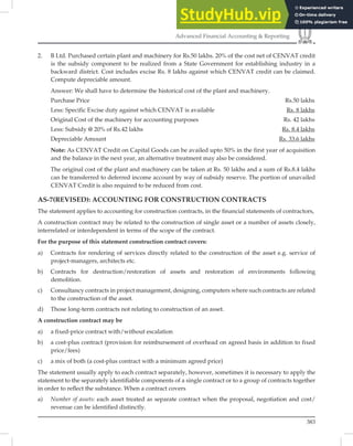 383
Advanced Financial Accounting  Reporting
2. B Ltd. Purchased certain plant and machinery for Rs.50 lakhs. 20% of the cost net of CENVAT credit
is the subsidy component to be realized from a State Government for establishing industry in a
backward district. Cost includes excise Rs. 8 lakhs against which CENVAT credit can be claimed.
Compute depreciable amount.
Answer: We shall have to determine the historical cost of the plant and machinery.
Purchase Price Rs.50 lakhs
Less: Specific Excise duty against which CENVAT is available Rs. 8 lakhs
Original Cost of the machinery for accounting purposes Rs. 42 lakhs
Less: Subsidy @ 20% of Rs.42 lakhs Rs. 8.4 lakhs
Depreciable Amount Rs. 33.6 lakhs
Note: As CENVAT Credit on Capital Goods can be availed upto 50% in the first year of acquisition
and the balance in the next year, an alternative treatment may also be considered.
The original cost of the plant and machinery can be taken at Rs. 50 lakhs and a sum of Rs.8.4 lakhs
can be transferred to deferred income account by way of subsidy reserve. The portion of unavailed
CENVAT Credit is also required to be reduced from cost.
AS-7(REVISED): ACCOUNTING FOR CONSTRUCTION CONTRACTS
The statement applies to accounting for construction contracts, in the ﬁnancial statements of contractors,
A construction contract may be related to the construction of single asset or a number of assets closely,
interrelated or interdependent in terms of the scope of the contract.
For the purpose of this statement construction contract covers:
a) Contracts for rendering of services directly related to the construction of the asset e.g. service of
project-managers, architects etc.
b) Contracts for destruction/restoration of assets and restoration of environments following
demolition.
c) Consultancy contracts in project management, designing, computers where such contracts are related
to the construction of the asset.
d) Those long-term contracts not relating to construction of an asset.
A construction contract may be
a) a fixed-price contract with/without escalation
b) a cost-plus contract (provision for reimbursement of overhead on agreed basis in addition to fixed
price/fees)
c) a mix of both (a cost-plus contract with a minimum agreed price)
The statement usually apply to each contract separately, however, sometimes it is necessary to apply the
statement to the separately identiﬁable components of a single contract or to a group of contracts together
in order to reﬂect the substance. When a contract covers
a) Number of assets: each asset treated as separate contract when the proposal, negotiation and cost/
revenue can be identified distinctly.
 