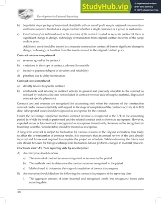 Development in External Reporting
384
b) Negotiated single package of interrelated identifiable with an overall profit margin performed concurrently or
continuous sequence: treated as a single contract whether a single customer or a group of customers.
c) Construction of an additional asset as the provision of the contract: treated as separate contract if there is
significant change in design, technology or transaction from original contract in terms of the scope
and/or price.
Additional asset should be treated as a separate construction contract if there is significant change in
design, technology or function from the assets covered in the original contract price.
Contract revenue comprises of
a) revenue agreed in the contract
b) variations in the scope of contract, adverse/favourable
c) incentive payment (degree of certainty and reliability)
d) penalties due to delay in execution
Contract costs comprise of
a) directly related to specific contract
b) attributable cost relating to contract activity in general and precisely allocable to the contract as
reduced by incidental income not included in contract revenue (sale of surplus material, disposal of
contract specific plants etc).
Contract cost and revenue are recognized for accounting only when the outcome of the construction
contract can be measured reliably with regard to the stage of completion of the contracts activity at its B/S
date. All expected losses should recognized as an expense for the contract.
Under the percentage completion method, contract revenue is recognized in the P/L in the accounting
period in which the work is performed and the related contract cost is shown as an expense. However,
expected excess of total contract is recognized as an expense immediately. Revenue earlier recognized or
becoming doubtful/uncollectable should be treated as an expense.
A long-term contract is subject to ﬂuctuation for various reasons in the original estimation thus likely
to affect the determination of contract results. It is necessary that an annual review of the cost already
incurred and future cost required to complete the project on schedule. While estimating the future cost
care should be taken for foreign exchange rate ﬂuctuation, labour problem, changes in material price etc.
Disclosure under AS -7 (on reporting date by an enterprise)
A) An enterprise should enclose
a) The amount of contract revenue recognized as revenue in the period
b) The methods used to determine the contract revenue recognized in the period
c) Method used to determine the stage of completion of contract in progress
B) An enterprise should disclose the following for contracts in progress at the reporting date
1. The aggregate amount of costs incurred and recognized profit less recognized losses upto
reporting date.
 